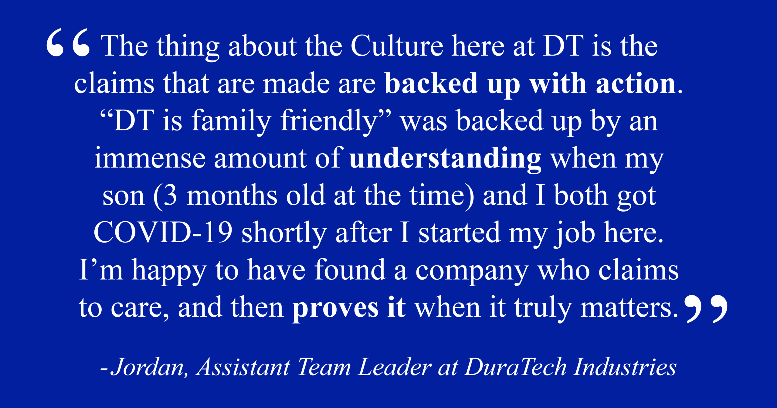 Jordan, Assistant Team Leader at DuraTech Industries "The thing about the Culture here at DT is the claims that are backed up with action. 'DT is family friendly' was backed up by an immense amount of understanding when my son (3 months old at the time) and I both got COVID-19 shortly after I started my job here. I'm happy to have found a company who claims to care, and then proves it when it truly matters."