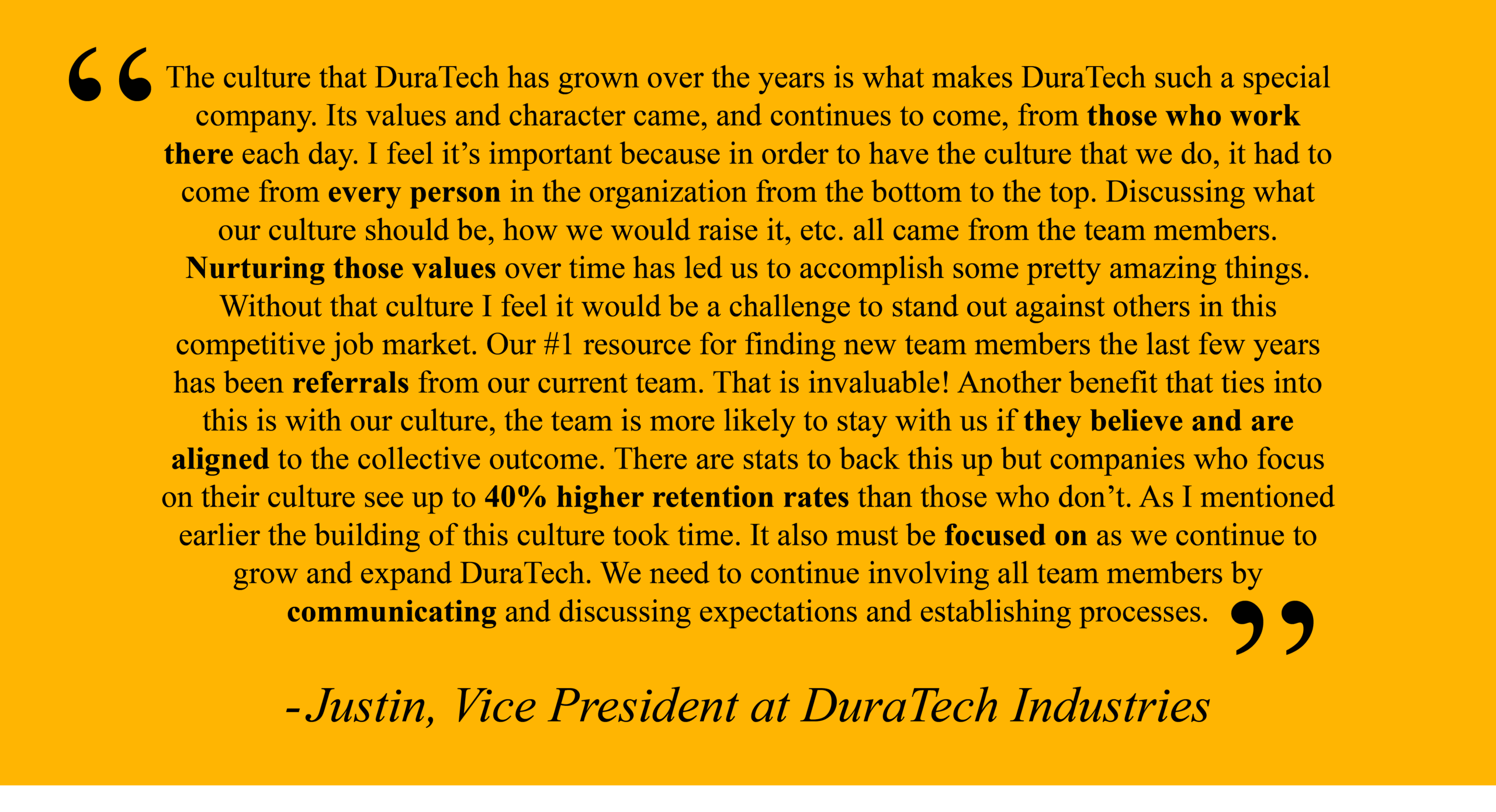 Justin, Vice President at DuraTech Industries "The culture that DuraTech has grown over the years is what makes DuraTech such a special company. Its values and character came, and continues to come, from those who work there each day. I feel it’s important because in order to have the culture that we do, it had to come from every person in the organization from the bottom to the top. Discussing what our culture should be, how we would raise it, etc. all came from the team members. Nurturing those values over time has led us to accomplish some pretty amazing things. Without that culture I feel it would be a challenge to stand out against others in this competitive job market. Our #1 resource for finding new team members the last few years has been referrals from our current team. That is invaluable! Another benefit that ties into this is with our culture, the team is more likely to stay with us if they believe and are aligned to the collective outcome. There are stats to back this up but companies who focus on their culture see up to 40% higher retention rates than those who don’t. As I mentioned earlier the building of this culture took time. It also must be focused on as we continue to grow and expand DuraTech. We need to continue involving all team members by communicating and discussing expectations and establishing processes."
