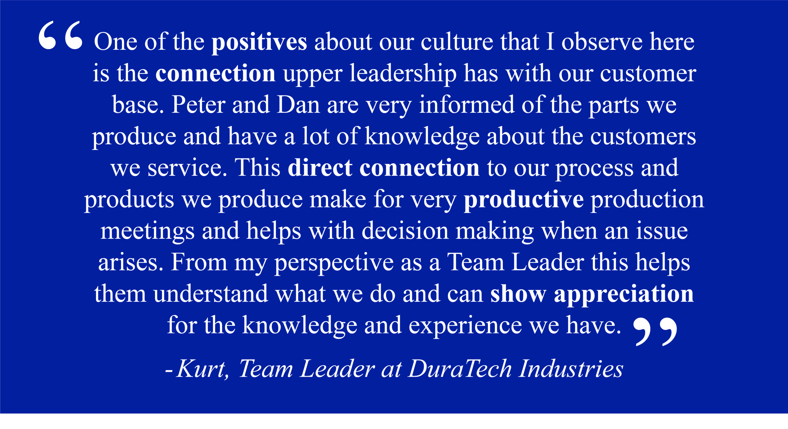 Kurt, Team Leader at DuraTech Industries "One of the positives about our culture that I observe here is the connection upper leadership has with our customer base. Peter and Dan are very informed of the parts we produce and have a lot of knowledge about the customers we service. This direct connection to our process and products we produce make for very productive production meetings and helps with decision making when an issue arises. From my perspective as a Team Leader this helps them understand what we do and can show appreciation for the knowledge and experience we have."