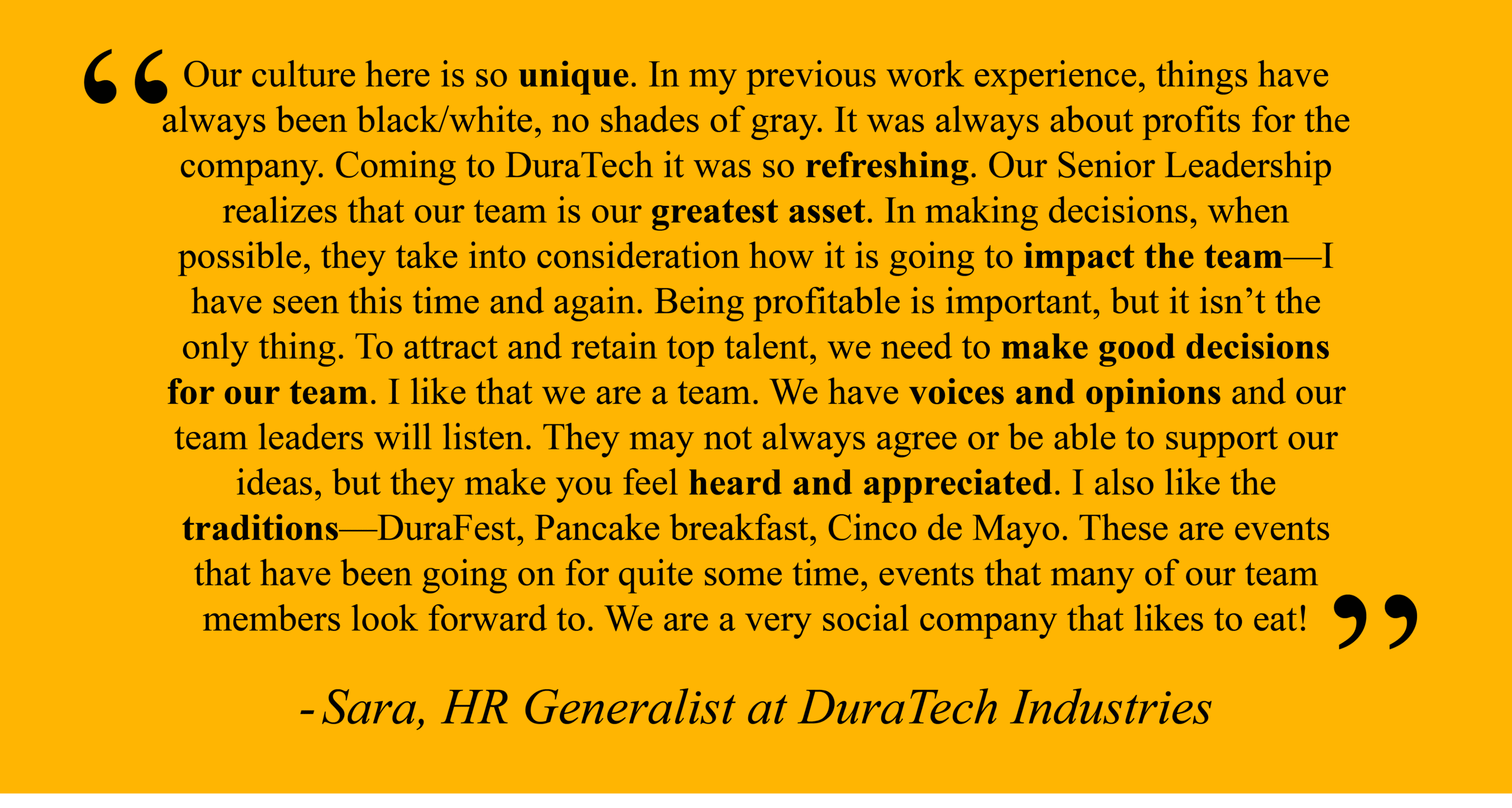 Sara, HR Generalist at DuraTech Industries "Our culture here is so unique. In my previous work experience, things have always been black/white, no shades of gray. It was always about profits for the company. Coming to DuraTech it was so refreshing. Our Senior Leadership realizes that our team is our greatest asset. In making decisions, when possible, they take into consideration how it is going to impact the team—I have seen this time and again. Being profitable is important, but it isn’t the only thing. To attract and retain top talent, we need to make good decisions for our team. I like that we are a team. We have voices and opinions and our team leaders will listen. They may not always agree or be able to support our ideas, but they make you feel heard and appreciated. I also like the traditions—DuraFest, Pancake breakfast, Cinco de Mayo. These are events that have been going on for quite some time, events that many of our team members look forward to. We are a very social company that likes to eat!"